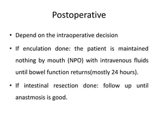 Postoperative
• Depend on the intraoperative decision
• If enculation done: the patient is maintained
nothing by mouth (NPO) with intravenous fluids
until bowel function returns(mostly 24 hours).
• If intestinal resection done: follow up until
anastmosis is good.
 