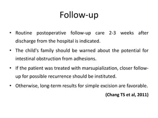 Follow-up
• Routine postoperative follow-up care 2-3 weeks after
discharge from the hospital is indicated.
• The child's family should be warned about the potential for
intestinal obstruction from adhesions.
• If the patient was treated with marsupialization, closer follow-
up for possible recurrence should be instituted.
• Otherwise, long-term results for simple excision are favorable.
(Chang TS et al, 2011)
 