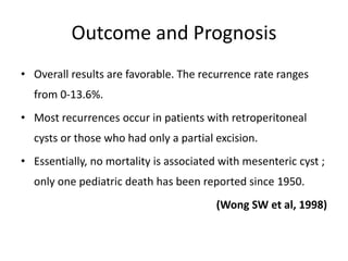 Outcome and Prognosis
• Overall results are favorable. The recurrence rate ranges
from 0-13.6%.
• Most recurrences occur in patients with retroperitoneal
cysts or those who had only a partial excision.
• Essentially, no mortality is associated with mesenteric cyst ;
only one pediatric death has been reported since 1950.
(Wong SW et al, 1998)
 