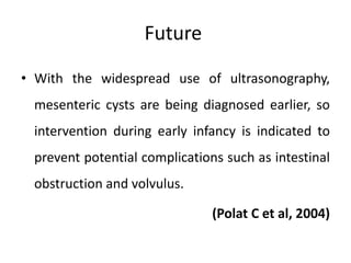 Future
• With the widespread use of ultrasonography,
mesenteric cysts are being diagnosed earlier, so
intervention during early infancy is indicated to
prevent potential complications such as intestinal
obstruction and volvulus.
(Polat C et al, 2004)
 