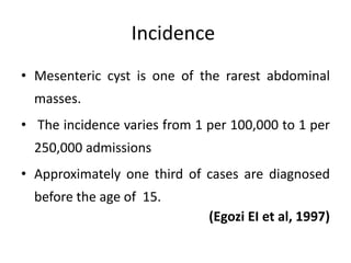Incidence
• Mesenteric cyst is one of the rarest abdominal
masses.
• The incidence varies from 1 per 100,000 to 1 per
250,000 admissions
• Approximately one third of cases are diagnosed
before the age of 15.
(Egozi EI et al, 1997)
 