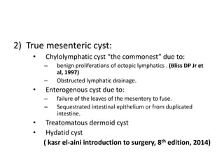 2) True mesenteric cyst:
• Chylolymphatic cyst “the commonest” due to:
– benign proliferations of ectopic lymphatics . (Bliss DP Jr et
al, 1997)
– Obstructed lymphatic drainage.
• Enterogenous cyst due to:
– failure of the leaves of the mesentery to fuse.
– Sequestrated intestinal epithelium or from duplicated
intestine.
• Treatomatous dermoid cyst
• Hydatid cyst
( kasr el-aini introduction to surgery, 8th edition, 2014)
 