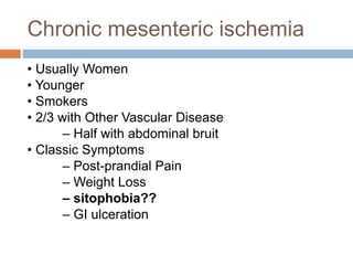 Chronic mesenteric ischemia
• Usually Women
• Younger
• Smokers
• 2/3 with Other Vascular Disease
– Half with abdominal bruit
• Classic Symptoms
– Post-prandial Pain
– Weight Loss
– sitophobia??
– GI ulceration
 