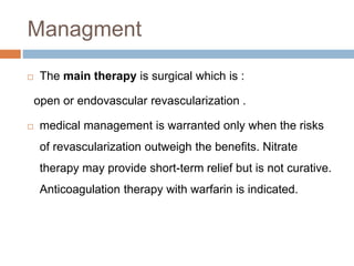 Managment
 The main therapy is surgical which is :
open or endovascular revascularization .
 medical management is warranted only when the risks
of revascularization outweigh the benefits. Nitrate
therapy may provide short-term relief but is not curative.
Anticoagulation therapy with warfarin is indicated.
 