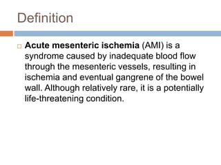 Definition
 Acute mesenteric ischemia (AMI) is a
syndrome caused by inadequate blood flow
through the mesenteric vessels, resulting in
ischemia and eventual gangrene of the bowel
wall. Although relatively rare, it is a potentially
life-threatening condition.
 