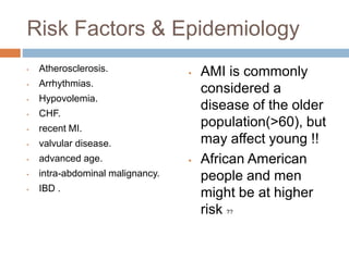 Risk Factors & Epidemiology
▪ Atherosclerosis.
▪ Arrhythmias.
▪ Hypovolemia.
▪ CHF.
▪ recent MI.
▪ valvular disease.
▪ advanced age.
▪ intra-abdominal malignancy.
▪ IBD .
▪ AMI is commonly
considered a
disease of the older
population(>60), but
may affect young !!
▪ African American
people and men
might be at higher
risk ??
 
