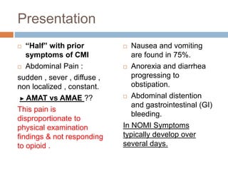 Presentation
 “Half” with prior
symptoms of CMI
 Abdominal Pain :
sudden , sever , diffuse ,
non localized , constant.
► AMAT vs AMAE ??
This pain is
disproportionate to
physical examination
findings & not responding
to opioid .
 Nausea and vomiting
are found in 75%.
 Anorexia and diarrhea
progressing to
obstipation.
 Abdominal distention
and gastrointestinal (GI)
bleeding.
In NOMI Symptoms
typically develop over
several days.
 