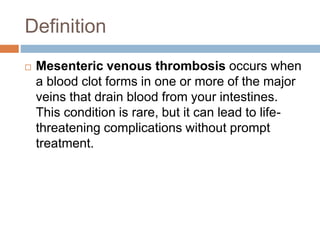Definition
 Mesenteric venous thrombosis occurs when
a blood clot forms in one or more of the major
veins that drain blood from your intestines.
This condition is rare, but it can lead to life-
threatening complications without prompt
treatment.
 