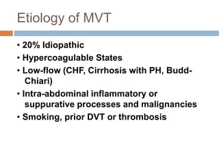 Etiology of MVT
• 20% Idiopathic
• Hypercoagulable States
• Low-flow (CHF, Cirrhosis with PH, Budd-
Chiari)
• Intra-abdominal inflammatory or
suppurative processes and malignancies
• Smoking, prior DVT or thrombosis
 