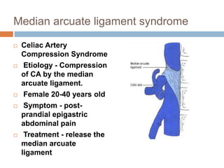 Median arcuate ligament syndrome
 Celiac Artery
Compression Syndrome
 Etiology - Compression
of CA by the median
arcuate ligament.
 Female 20-40 years old
 Symptom - post-
prandial epigastric
abdominal pain
 Treatment - release the
median arcuate
ligament
 