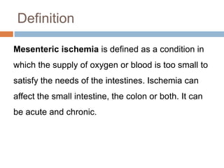 Definition
Mesenteric ischemia is defined as a condition in
which the supply of oxygen or blood is too small to
satisfy the needs of the intestines. Ischemia can
affect the small intestine, the colon or both. It can
be acute and chronic.
 