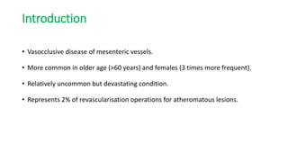 Introduction
• Vasocclusive disease of mesenteric vessels.
• More common in older age (>60 years) and females (3 times more frequent).
• Relatively uncommon but devastating condition.
• Represents 2% of revascularisation operations for atheromatous lesions.
 