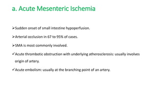 a. Acute Mesenteric Ischemia
Sudden onset of small intestine hypoperfusion.
Arterial occlusion in 67 to 95% of cases.
SMA is most commonly involved.
Acute thrombotic obstruction with underlying atherosclerosis: usually involves
origin of artery.
Acute embolism: usually at the branching point of an artery.
 