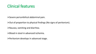 Clinical features
Severe periumbilical abdominal pain.
Out of proportion to physical findings (No signs of peritonism).
Nausea, vomiting and diarrhea.
Blood in stool in advanced ischemia.
Peritonism develops in advanced stage.
 