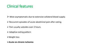 Clinical features
 Most asymptomatic due to extensive collateral blood supply.
 Reccurent episodes of acute abodminal pain after eating.
 Pain usually subsides over 2 hours.
 Adaptive eating pattern
Weight loss
Acute on chronic ischemia
 