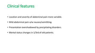 Clinical features
• Location and severity of abdominal pain more variable.
• Mild abdominal pain a/w nausea/vomittting.
• Presentation overshadowed by precipitating disorders.
• Mental status changes in 1/3rd of old patients.
 