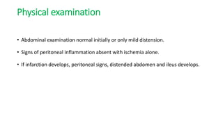 Physical examination
• Abdominal examination normal initially or only mild distension.
• Signs of peritoneal inflammation absent with ischemia alone.
• If infarction develops, peritoneal signs, distended abdomen and ileus develops.
 