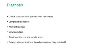 Diagnosis
• Clinical suspicion in all patients with risk factors.
• Complete blood count
• Arterial blood gas
• Serum amylase
• Renal function test and lactate level.
• Patients with peritonitis or bowel perforation, diagnosis in OT.
 