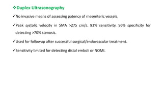 Duplex Ultrasonography
No invasive means of assessing patency of mesenteric vessels.
Peak systolic velocity in SMA >275 cm/s: 92% sensitivity, 96% specificity for
detecting >70% stenosis.
Used for followup after successful surgical/endovascular treatment.
Sensitivity limited for detecting distal emboli or NOMI.
 