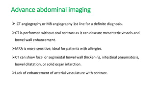 Advance abdominal imaging
 CT angiography or MR angiography 1st line for a definite diagnosis.
CT is performed without oral contrast as it can obscure mesenteric vessels and
bowel wall enhancement.
MRA is more sensitive; ideal for patients with allergies.
CT can show focal or segmental bowel wall thickening, intestinal pneumatosis,
bowel dilatation, or solid organ infarction.
Lack of enhancement of arterial vasculature with contrast.
 