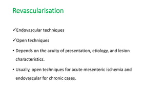 Revascularisation
Endovascular techniques
Open techniques
• Depends on the acuity of presentation, etiology, and lesion
characteristics.
• Usually, open techniques for acute mesenteric ischemia and
endovascular for chronic cases.
 