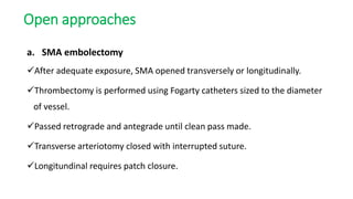 Open approaches
a. SMA embolectomy
After adequate exposure, SMA opened transversely or longitudinally.
Thrombectomy is performed using Fogarty catheters sized to the diameter
of vessel.
Passed retrograde and antegrade until clean pass made.
Transverse arteriotomy closed with interrupted suture.
Longitundinal requires patch closure.
 