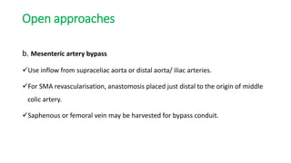 Open approaches
b. Mesenteric artery bypass
Use inflow from supraceliac aorta or distal aorta/ iliac arteries.
For SMA revascularisation, anastomosis placed just distal to the origin of middle
colic artery.
Saphenous or femoral vein may be harvested for bypass conduit.
 