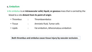 c. Embolism
An embolus is an intravascular solid, liquid, or gaseous mass that is carried by the
blood to a site distant from its point of origin.
• Thrombus : Thromboembolus
• Tissue : Amniotic fluid, Tumor cells
• Lipids : Fat embolism, Atheromatous embolism
Both thrombus and embolus cause tissue injury by vascular occlusion.
 