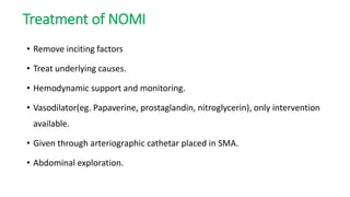 Treatment of NOMI
• Remove inciting factors
• Treat underlying causes.
• Hemodynamic support and monitoring.
• Vasodilator(eg. Papaverine, prostaglandin, nitroglycerin), only intervention
available.
• Given through arteriographic cathetar placed in SMA.
• Abdominal exploration.
 