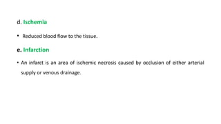 d. Ischemia
• Reduced blood flow to the tissue.
e. Infarction
• An infarct is an area of ischemic necrosis caused by occlusion of either arterial
supply or venous drainage.
 