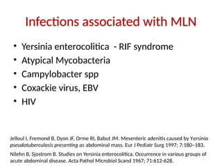 Infections associated with MLN
• Yersinia enterocolitica - RIF syndrome
• Atypical Mycobacteria
• Campylobacter spp
• Coxackie virus, EBV
• HIV
Jelloul I, Fremond B, Dyon JF, Orme RI, Babut JM. Mesenteric adenitis caused by Yersinia
pseudotuberculosis presenting as abdominal mass. Eur J Pediatr Surg 1997; 7:180–183.
Nilehn B, Sjostrom B. Studies on Yersinia enterocolitica. Occurrence in various groups of
acute abdominal disease. Acta Pathol Microbiol Scand 1967; 71:612-628.
 