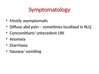 Symptomatology
• Mostly asymptomatic
• Diffuse abd pain – sometimes localised in RLQ
• Concomittant/ antecedent URI
• Anorexia
• Diarrhoea
• Nausea/ vomiting
 
