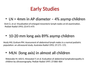 Early Studies
• LN > 4mm in AP diameter – 4% asymp children
• 10-20 mm long axis 89% asymp children
• MLN (long axis) in almost all children
Sivit CJ, et al. Visualization of enlarged mesenteric lymph nodes at US examination.
Pediatr Radiol 1993; 23:471-475
Healy MV, Graham PM. Assessment of abdominal lymph nodes in a normal pediatric
population: an ultrasound study. Australas Radiol 1993; 37:171–172.
Watanabe M, Ishii E, Hirowatari Y, et al. Evaluation of abdominal lymphadenopathy in
children by ultrasonography. Pediatr Radiol 1997; 27:860–864
 