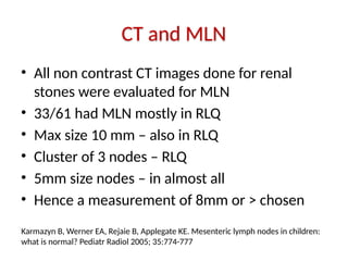 CT and MLN
• All non contrast CT images done for renal
stones were evaluated for MLN
• 33/61 had MLN mostly in RLQ
• Max size 10 mm – also in RLQ
• Cluster of 3 nodes – RLQ
• 5mm size nodes – in almost all
• Hence a measurement of 8mm or > chosen
Karmazyn B, Werner EA, Rejaie B, Applegate KE. Mesenteric lymph nodes in children:
what is normal? Pediatr Radiol 2005; 35:774-777
 
