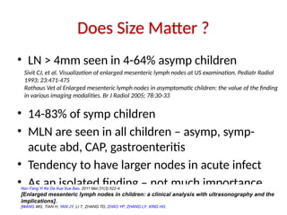 Does Size Matter ?
• LN > 4mm seen in 4-64% asymp children
• 14-83% of symp children
• MLN are seen in all children – asymp, symp-
acute abd, CAP, gastroenteritis
• Tendency to have larger nodes in acute infect
• As an isolated finding – not much importance
Nan Fang Yi Ke Da Xue Xue Bao. 2011 Mar;31(3):522-4.
[Enlarged mesenteric lymph nodes in children: a clinical analysis with ultrasonography and the
implications].
[WANG WG, TIAN H, YAN JY, LI T, ZHANG TD, ZHAO YP, ZHANG LY, XING HG.
Sivit CJ, et al. Visualization of enlarged mesenteric lymph nodes at US examination. Pediatr Radiol
1993; 23:471-475
Rathaus Vet al Enlarged mesenteric lymph nodes in asymptomatic children: the value of the finding
in various imaging modalities. Br J Radiol 2005; 78:30-33
 