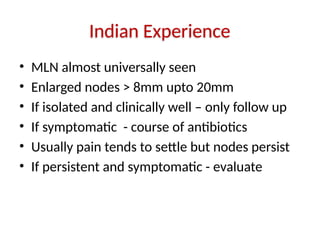 Indian Experience
• MLN almost universally seen
• Enlarged nodes > 8mm upto 20mm
• If isolated and clinically well – only follow up
• If symptomatic - course of antibiotics
• Usually pain tends to settle but nodes persist
• If persistent and symptomatic - evaluate
 