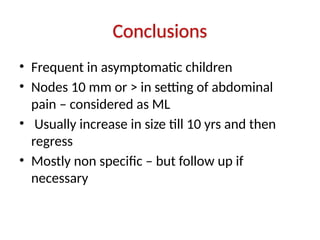 Conclusions
• Frequent in asymptomatic children
• Nodes 10 mm or > in setting of abdominal
pain – considered as ML
• Usually increase in size till 10 yrs and then
regress
• Mostly non specific – but follow up if
necessary
 