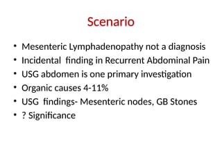 Scenario
• Mesenteric Lymphadenopathy not a diagnosis
• Incidental finding in Recurrent Abdominal Pain
• USG abdomen is one primary investigation
• Organic causes 4-11%
• USG findings- Mesenteric nodes, GB Stones
• ? Significance
 