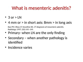 What is mesenteric adenitis?
• 3 or > LN
• 4 mm or > in short axis: 8mm > in long axis
• Primary- when LN are the only finding
• Secondary – when another pathology is
identified
• Incidence varies
Rao PM, Rhea JT, Novelline RA. CT diagnosis of mesenteric adenitis.
Radiology 1997; 202:145–149.
 