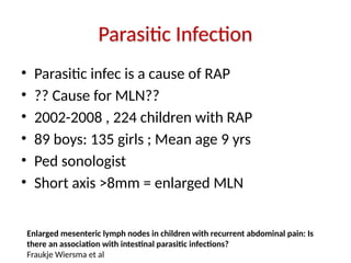 Parasitic Infection
• Parasitic infec is a cause of RAP
• ?? Cause for MLN??
• 2002-2008 , 224 children with RAP
• 89 boys: 135 girls ; Mean age 9 yrs
• Ped sonologist
• Short axis >8mm = enlarged MLN
Enlarged mesenteric lymph nodes in children with recurrent abdominal pain: Is
there an association with intestinal parasitic infections?
Fraukje Wiersma et al
 