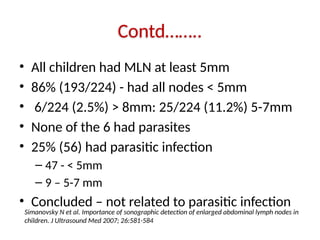 Contd……..
• All children had MLN at least 5mm
• 86% (193/224) - had all nodes < 5mm
• 6/224 (2.5%) > 8mm: 25/224 (11.2%) 5-7mm
• None of the 6 had parasites
• 25% (56) had parasitic infection
– 47 - < 5mm
– 9 – 5-7 mm
• Concluded – not related to parasitic infection
Simanovsky N et al. Importance of sonographic detection of enlarged abdominal lymph nodes in
children. J Ultrasound Med 2007; 26:581-584
 