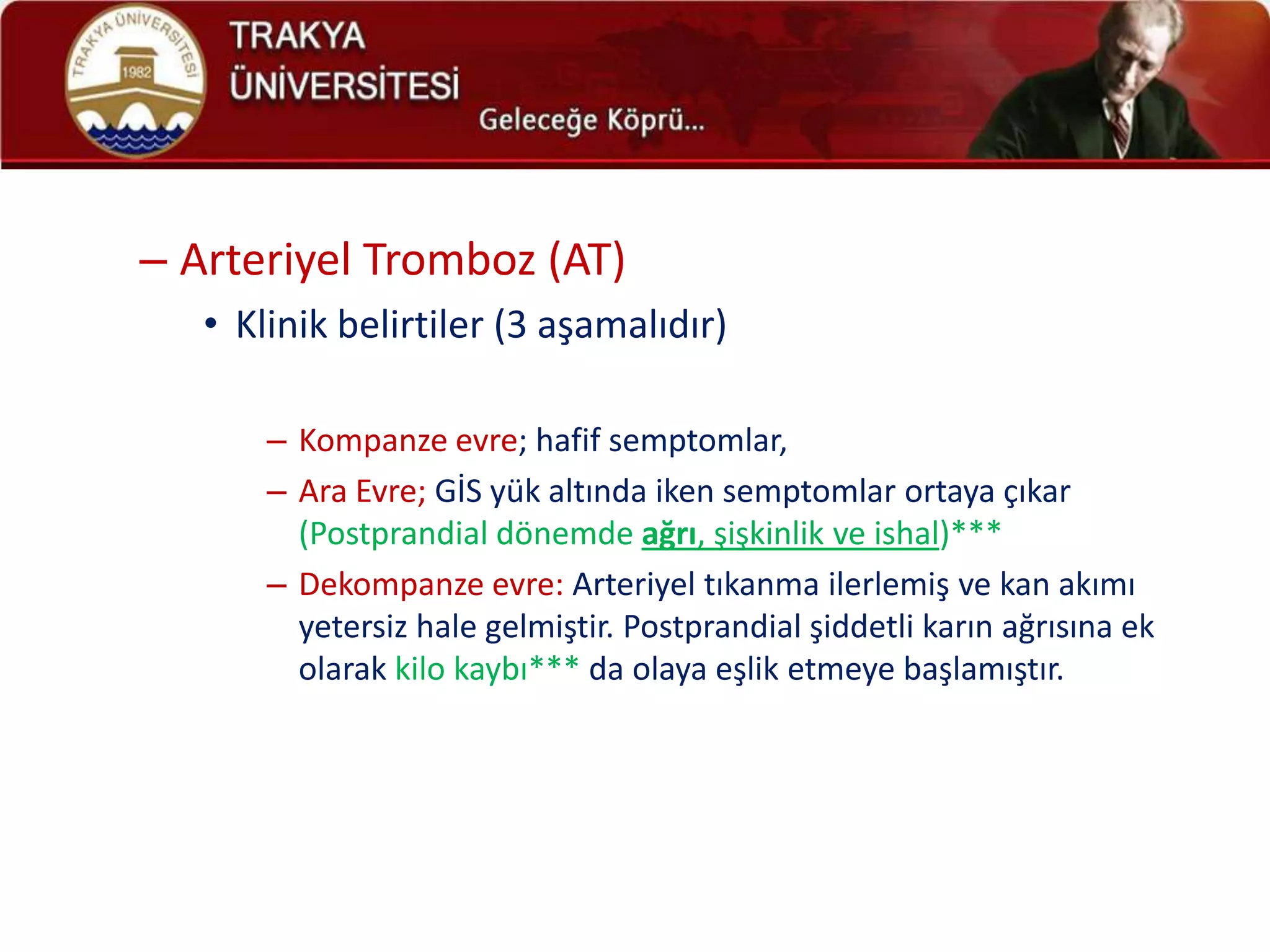 – Arteriyel Tromboz (AT)
   • Klinik belirtiler (3 aşamalıdır)

       – Kompanze evre; hafif semptomlar,
       – Ara Evre; GİS yük altında iken semptomlar ortaya çıkar
         (Postprandial dönemde ağrı, şişkinlik ve ishal)***
       – Dekompanze evre: Arteriyel tıkanma ilerlemiş ve kan akımı
         yetersiz hale gelmiştir. Postprandial şiddetli karın ağrısına ek
         olarak kilo kaybı*** da olaya eşlik etmeye başlamıştır.
 