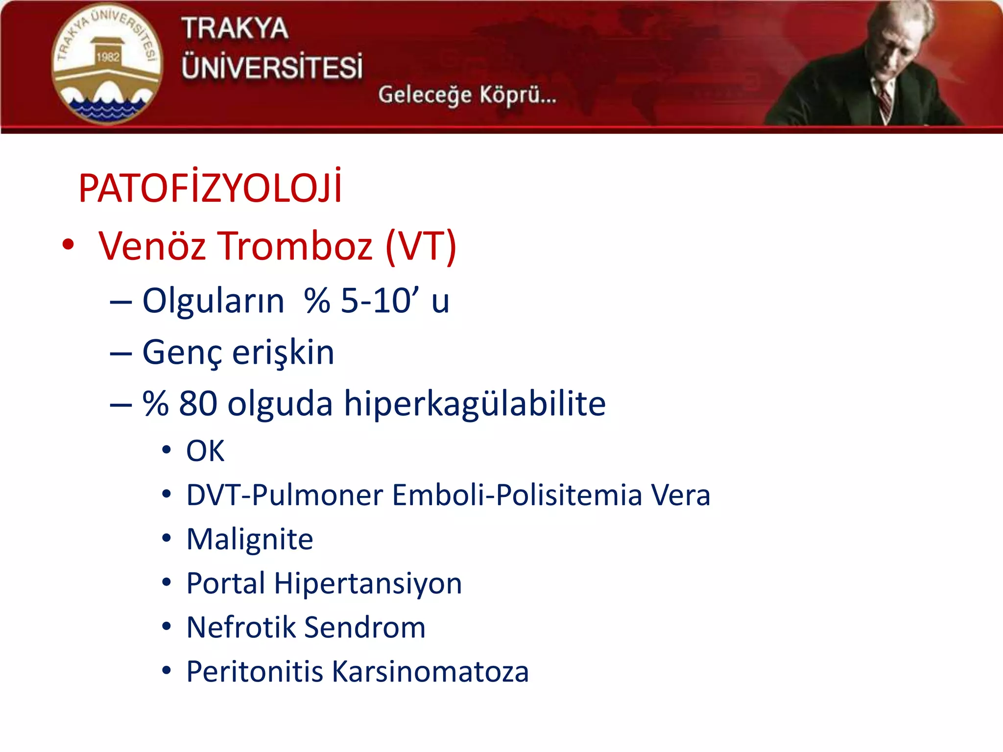 PATOFİZYOLOJİ
• Venöz Tromboz (VT)
  – Olguların % 5-10’ u
  – Genç erişkin
  – % 80 olguda hiperkagülabilite
     •   OK
     •   DVT-Pulmoner Emboli-Polisitemia Vera
     •   Malignite
     •   Portal Hipertansiyon
     •   Nefrotik Sendrom
     •   Peritonitis Karsinomatoza
 