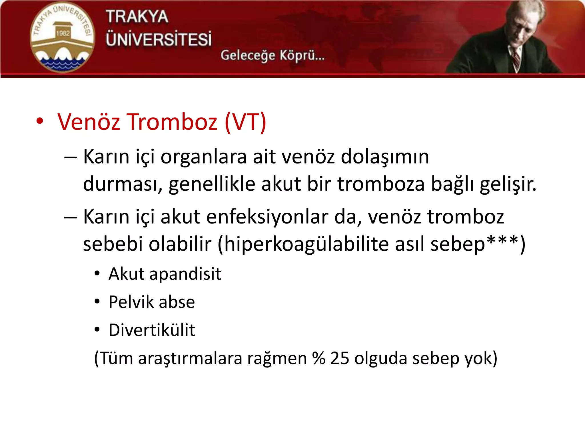 • Venöz Tromboz (VT)
  – Karın içi organlara ait venöz dolaşımın
    durması, genellikle akut bir tromboza bağlı gelişir.
  – Karın içi akut enfeksiyonlar da, venöz tromboz
    sebebi olabilir (hiperkoagülabilite asıl sebep***)
     • Akut apandisit
     • Pelvik abse
     • Divertikülit
     (Tüm araştırmalara rağmen % 25 olguda sebep yok)
 