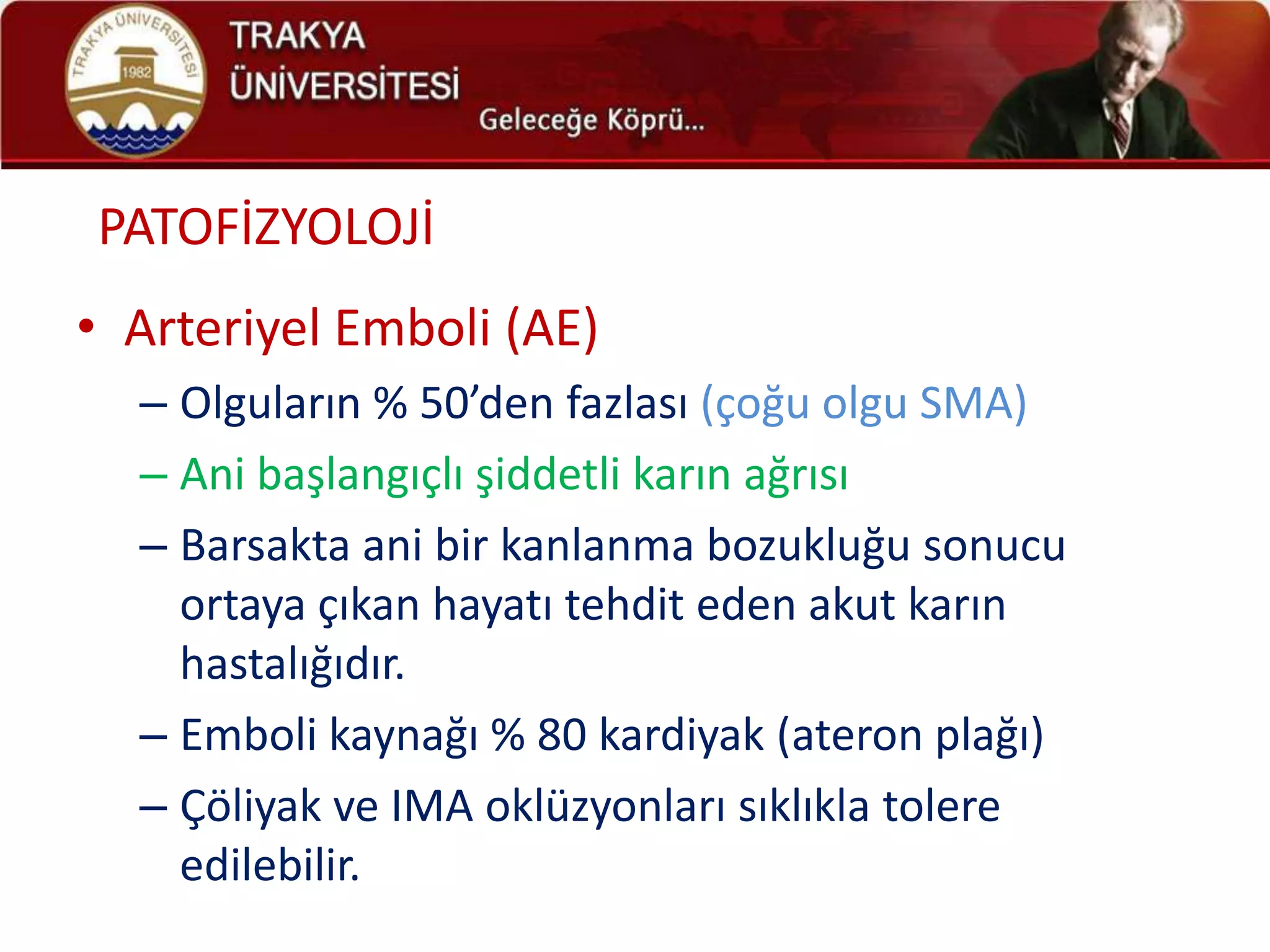 PATOFİZYOLOJİ
• Arteriyel Emboli (AE)
  – Olguların % 50’den fazlası (çoğu olgu SMA)
  – Ani başlangıçlı şiddetli karın ağrısı
  – Barsakta ani bir kanlanma bozukluğu sonucu
    ortaya çıkan hayatı tehdit eden akut karın
    hastalığıdır.
  – Emboli kaynağı % 80 kardiyak (ateron plağı)
  – Çöliyak ve IMA oklüzyonları sıklıkla tolere
    edilebilir.
 