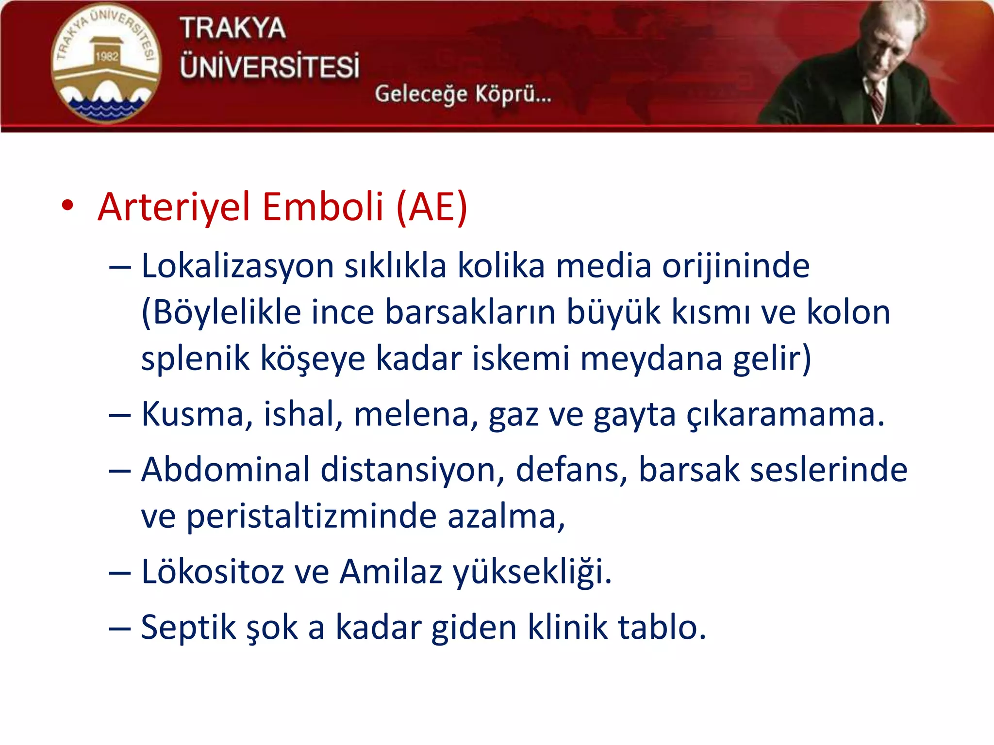 • Arteriyel Emboli (AE)
  – Lokalizasyon sıklıkla kolika media orijininde
    (Böylelikle ince barsakların büyük kısmı ve kolon
    splenik köşeye kadar iskemi meydana gelir)
  – Kusma, ishal, melena, gaz ve gayta çıkaramama.
  – Abdominal distansiyon, defans, barsak seslerinde
    ve peristaltizminde azalma,
  – Lökositoz ve Amilaz yüksekliği.
  – Septik şok a kadar giden klinik tablo.
 