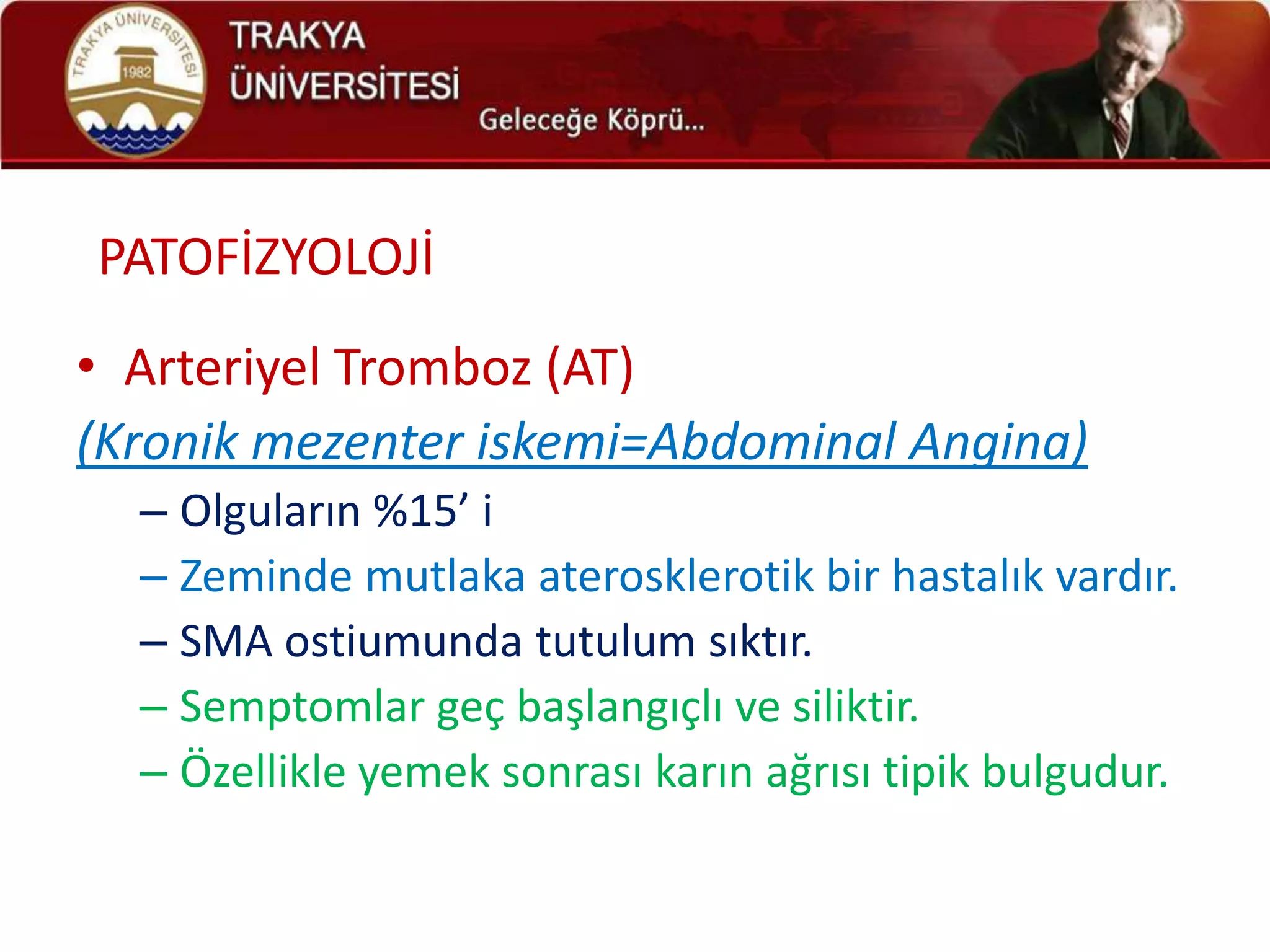 PATOFİZYOLOJİ
• Arteriyel Tromboz (AT)
(Kronik mezenter iskemi=Abdominal Angina)
  – Olguların %15’ i
  – Zeminde mutlaka aterosklerotik bir hastalık vardır.
  – SMA ostiumunda tutulum sıktır.
  – Semptomlar geç başlangıçlı ve siliktir.
  – Özellikle yemek sonrası karın ağrısı tipik bulgudur.
 