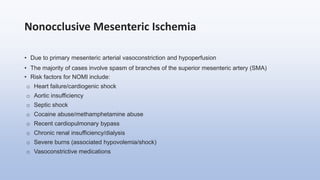 Nonocclusive Mesenteric Ischemia
• Due to primary mesenteric arterial vasoconstriction and hypoperfusion
• The majority of cases involve spasm of branches of the superior mesenteric artery (SMA)
• Risk factors for NOMI include:
o Heart failure/cardiogenic shock
o Aortic insufficiency
o Septic shock
o Cocaine abuse/methamphetamine abuse
o Recent cardiopulmonary bypass
o Chronic renal insufficiency/dialysis
o Severe burns (associated hypovolemia/shock)
o Vasoconstrictive medications
 