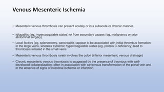 Venous Mesenteric Ischemia
• Mesenteric venous thrombosis can present acutely or in a subacute or chronic manner.
• Idiopathic (eg, hypercoagulable states) or from secondary causes (eg, malignancy or prior
abdominal surgery).
• Local factors (eg, splenectomy, pancreatitis) appear to be associated with initial thrombus formation
in the large veins, whereas systemic hypercoagulable states (eg, protein C deficiency) lead to
thrombosis initiated in the small veins
• Mesenteric venous thrombosis rarely involves the colon (inferior mesenteric venous drainage)
• Chronic mesenteric venous thrombosis is suggested by the presence of thrombus with well-
developed collateralization, often in association with cavernous transformation of the portal vein and
in the absence of signs of intestinal ischemia or infarction.
 