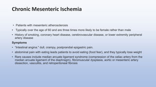 Chronic Mesenteric Ischemia
• Patients with mesenteric atherosclerosis
• Typically over the age of 60 and are three times more likely to be female rather than male
• History of smoking, coronary heart disease, cerebrovascular disease, or lower extremity peripheral
artery disease
Symptoms
• “Intestinal angina." dull, crampy, postprandial epigastric pain.
• abdominal pain with eating leads patients to avoid eating (food fear), and they typically lose weight
• Rare causes include median arcuate ligament syndrome (compression of the celiac artery from the
median arcuate ligament of the diaphragm), fibromuscular dysplasia, aortic or mesenteric artery
dissection, vasculitis, and retroperitoneal fibrosis
 
